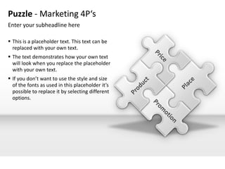 Puzzle - Marketing 4P‘s
Enter your subheadline here

 This is a placeholder text. This text can be
  replaced with your own text.
 The text demonstrates how your own text
  will look when you replace the placeholder
  with your own text.
 If you don’t want to use the style and size
  of the fonts as used in this placeholder it’s
  possible to replace it by selecting different
  options.
 