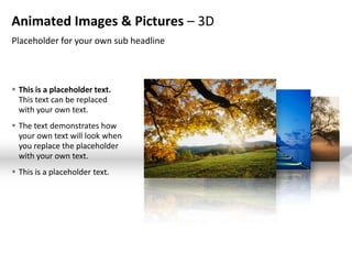 Animated Images & Pictures – 3D
Placeholder for your own sub headline



 This is a placeholder text.
  This text can be replaced
  with your own text.
 The text demonstrates how
  your own text will look when
  you replace the placeholder
  with your own text.
 This is a placeholder text.
 