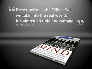 “   Presentation is the “Killer Skill”
    we take into the real world.

                                         ”
    It´s almost an unfair advantage.
    The McKinsey Mind
 