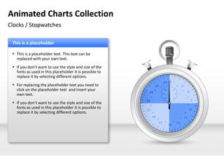 Animated Charts Collection
Clocks / Stopwatches

 This is a placeholder

  This is a placeholder text. This text can be
   replaced with your own text.
  If you don’t want to use the style and size of the
   fonts as used in this placeholder it is possible to
   replace it by selecting different options.
  For replacing the placeholder text you need to
   click on the placeholder text and insert your
   own text.
  If you don’t want to use the style and size of the
   fonts as used in this placeholder it is possible to
   replace it by selecting different options.
 