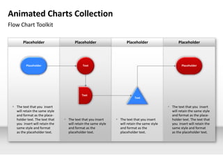 Animated Charts Collection
Flow Chart Toolkit

        Placeholder                    Placeholder                    Placeholder                    Placeholder




          Placeholder                       Text                                                       Placeholder




                                           Text
                                                                           Text

  The text that you insert                                                                    The text that you insert
   will retain the same style                                                                   will retain the same style
   and format as the place-                                                                     and format as the place-
   holder text. The text that    The text that you insert      The text that you insert       holder text. The text that
   you insert will retain the     will retain the same style     will retain the same style     you insert will retain the
   same style and format          and format as the              and format as the              same style and format
   as the placeholder text.       placeholder text.              placeholder text.              as the placeholder text.
 