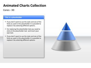 Animated Charts Collection
Cones - 3D

 This is a placeholder

  If you don’t want to use the style and size of the
   fonts as used in this placeholder it is possible to
   replace it by selecting different options.
  For replacing the placeholder text you need to
   click on the placeholder text and insert your
   own text.
  If you don’t want to use the style and size of the
   fonts as used in this placeholder it is possible to
   replace it by selecting different options.
 