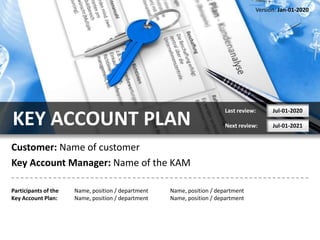 Version: Jan-01-2020




                                                                        Last review:     Jul-01-2020

KEY ACCOUNT PLAN                                                        Next review:     Jul-01-2021


Customer: Name of customer
Key Account Manager: Name of the KAM

Participants of the   Name, position / department   Name, position / department
Key Account Plan:     Name, position / department   Name, position / department
 