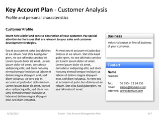 Key Account Plan - Customer Analysis
Profile and personal characteristics

Customer Profile
Insert here a brief and concise description of your customer. Pay special       Business
attention to the issues that are relevant to your sales and customer
development strategies.                                                         Industrial sector or line of business
                                                                                of your customer.
Eos et accusam et justo duo dolores    At vero eos et accusam et justo duo
et ea rebum. Stet clita kasd guber     dolores et ea rebum. Stet clita kasd
gren, no sea takimata sanctus est      gube rgren, no sea takimata sanctus
Lorem ipsum dolor sit amet. Lorem      est Lorem ipsum dolor sit amet.
ipsum dolor sit amet, consetetur       Lorem ipsum dolor sit amet,              Contact
sadipscing elitr, sed diam nonumy      consetetur sadipscing elitr, sed diam
eirmod tempor invidunt ut labore et    nonumy eirmod tempor invidunt ut         Name
dolore magna aliquyam erat, sed        labore et dolore magna aliquyam          Position
diam voluptua. At vero eos et          erat, sed diam voluptua. At vero eos
accusam et justo duo dolorerebum.      et accusam et justo duo dolores et ea    Tel.:     55 555 - 12 34 555
Lorem ipsum dolor sit amet, conset     rebum. Stet clita kasd gubergren, no     Email:    name@domain.com
etur sadipscing elitr, sed diam non    sea takimata sit amet.                   Internet: www.domain.com
umy eirmod tempor invidunt ut
labore et dolore magna aliquyam
erat, sed diam voluptua.



 8/26/2012                               Footer - Key Account Management Plan                                    347
 