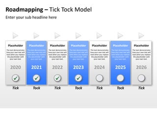 Roadmapping – Tick Tock Model
Enter your sub headline here




 Placeholder              Placeholder              Placeholder              Placeholder              Placeholder              Placeholder              Placeholder
The text demonstrates    The text demonstrates    The text demonstrates    The text demonstrates    The text demonstrates    The text demonstrates    The text demonstrates
how your own text will   how your own text will   how your own text will   how your own text will   how your own text will   how your own text will   how your own text will
look when you replace    look when you replace    look when you replace    look when you replace    look when you replace    look when you replace    look when you replace
 the placeholder with     the placeholder with     the placeholder with     the placeholder with     the placeholder with     the placeholder with     the placeholder with
    your own text.           your own text.           your own text.           your own text.           your own text.           your own text.           your own text.



    2020                     2021                     2022                     2023                     2024                     2025                     2026

                                                                                
       Tick                    Tock                      Tick                    Tock                      Tick                    Tock                      Tick
 