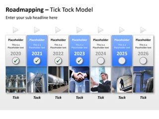 Roadmapping – Tick Tock Model
Enter your sub headline here



 Placeholder        Placeholder        Placeholder        Placeholder        Placeholder        Placeholder        Placeholder
     This is a          This is a          This is a          This is a          This is a          This is a          This is a
 Placeholder text   Placeholder text   Placeholder text   Placeholder text   Placeholder text   Placeholder text   Placeholder text

   2020               2021               2022               2023               2024               2025               2026
                                                            




     Tick               Tock               Tick               Tock               Tick               Tock               Tick
 