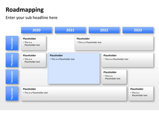 Roadmapping
Enter your sub headline here

                          2020                                   2021                                   2022                                   2023
  Placeholder




                Placeholder                                                   Placeholder
                 This is a                                                    This is a Placeholder text
                  Placeholder text
  Placeholder




                Placeholder                    Placeholder                                                   Placeholder
                 This is a                     This is a Placeholder text                                   This is a Placeholder text
                  Placeholder text
  Placeholder




                                                                                                             Placeholder
                                                                                                              This is a
                                                                                                               Placeholder text
  Placeholder




                Placeholder                                                                                                                 Placeholder
                 This is a Placeholder text                                                                                                 This is a
                                                                                                                                              Placeholder text
 