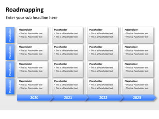 Roadmapping
Enter your sub headline here
 Placeholder




               Placeholder                    Placeholder                    Placeholder                    Placeholder
                This is a Placeholder text    This is a Placeholder text    This is a Placeholder text    This is a Placeholder text
                This is a Placeholder text    This is a Placeholder text    This is a Placeholder text    This is a Placeholder text
 Placeholder




               Placeholder                    Placeholder                    Placeholder                    Placeholder
                This is a Placeholder text    This is a Placeholder text    This is a Placeholder text    This is a Placeholder text
                This is a Placeholder text    This is a Placeholder text    This is a Placeholder text    This is a Placeholder text
 Placeholder




               Placeholder                    Placeholder                    Placeholder                    Placeholder
                This is a Placeholder text    This is a Placeholder text    This is a Placeholder text    This is a Placeholder text
                This is a Placeholder text    This is a Placeholder text    This is a Placeholder text    This is a Placeholder text
 Placeholder




               Placeholder                    Placeholder                    Placeholder                    Placeholder
                This is a Placeholder text    This is a Placeholder text    This is a Placeholder text    This is a Placeholder text
                This is a Placeholder text    This is a Placeholder text    This is a Placeholder text    This is a Placeholder text



                            2020                         2021                           2022                         2023
 