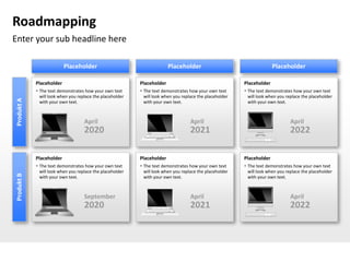 Roadmapping
Enter your sub headline here

                          Placeholder                                    Placeholder                                    Placeholder

            Placeholder                                    Placeholder                                    Placeholder
             The text demonstrates how your own text       The text demonstrates how your own text       The text demonstrates how your own text
              will look when you replace the placeholder     will look when you replace the placeholder     will look when you replace the placeholder
Produkt A




              with your own text.                            with your own text.                            with your own text.



                                    April                                           April                                        April
                                    2020                                            2021                                         2022

            Placeholder                                    Placeholder                                    Placeholder
             The text demonstrates how your own text       The text demonstrates how your own text       The text demonstrates how your own text
              will look when you replace the placeholder     will look when you replace the placeholder     will look when you replace the placeholder
Produkt B




              with your own text.                            with your own text.                            with your own text.



                                    September                                       April                                        April
                                    2020                                            2021                                         2022
 
