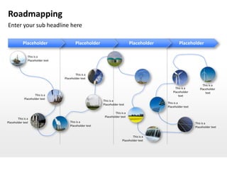 Roadmapping
Enter your sub headline here

            Placeholder                    Placeholder                         Placeholder           Placeholder

                This is a
                Placeholder text



                                           This is a
                                   Placeholder text

                                                                                                                     This is a
                                                                                                   This is a       Placeholder
                                                                                                 Placeholder           text
                     This is a                                                                       text
             Placeholder text
                                                          This is a
                                                          Placeholder text                   This is a
                                                                                             Placeholder text
                                                                   This is a
                                                           Placeholder text
        This is a
Placeholder text                       This is a                                                                This is a
                                       Placeholder text                                                         Placeholder text


                                                                                 This is a
                                                                         Placeholder text
 