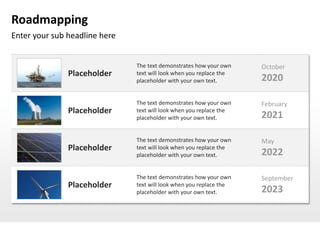 Roadmapping
Enter your sub headline here


                               The text demonstrates how your own    October
               Placeholder     text will look when you replace the
                               placeholder with your own text.       2020

                               The text demonstrates how your own    February
               Placeholder     text will look when you replace the
                               placeholder with your own text.       2021

                               The text demonstrates how your own    May
               Placeholder     text will look when you replace the
                               placeholder with your own text.       2022

                               The text demonstrates how your own    September
               Placeholder     text will look when you replace the
                               placeholder with your own text.       2023
 