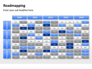 Roadmapping
Enter your sub headline here

                       2020                 2021                 2022                 2023                 2024
  Placeholder




                Text          Text   Text          Text   Text          Text   Text          Text   Text          Text

                Text          Text   Text          Text   Text          Text   Text          Text   Text          Text

                Text          Text   Text          Text   Text          Text   Text          Text   Text          Text
  Placeholder




                Text          Text   Text          Text   Text          Text   Text          Text   Text          Text

                Text          Text   Text          Text   Text          Text   Text          Text   Text          Text

                Text          Text   Text          Text   Text          Text   Text          Text   Text          Text
  Placeholder




                Text          Text   Text          Text   Text          Text   Text          Text   Text          Text

                Text          Text   Text          Text   Text          Text   Text          Text   Text          Text

                Text          Text   Text          Text   Text          Text   Text          Text   Text          Text
  Placeholder




                Text          Text   Text          Text   Text          Text   Text          Text   Text          Text

                Text          Text   Text          Text   Text          Text   Text          Text   Text          Text

                Text          Text   Text          Text   Text          Text   Text          Text   Text          Text
 