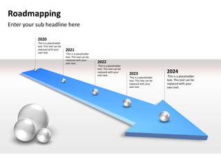 Roadmapping
Enter your sub headline here

           2020
           This is a placeholder
           text. This text can be
           replaced with your       2021
           own text.                 This is a placeholder
                                    text. This text can be
                                    replaced with your
                                    own text.                2022
                                                              This is a placeholder
                                                             text. This text can be
                                                             replaced with your
                                                                                      2023                     2024
                                                             own text.                                          This is a placeholder
                                                                                       This is a placeholder
                                                                                      text. This text can be   text. This text can be
                                                                                      replaced with your       replaced with your
                                                                                      own text.                own text.
 