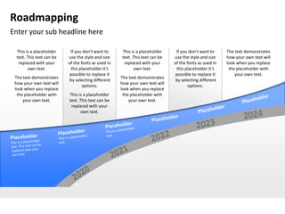 Roadmapping
Enter your sub headline here

 This is a placeholder     If you don’t want to     This is a placeholder     If you don’t want to     The text demonstrates
 text. This text can be   use the style and size    text. This text can be   use the style and size    how your own text will
  replaced with your      of the fonts as used in    replaced with your      of the fonts as used in   look when you replace
       own text.           this placeholder it’s          own text.           this placeholder it’s     the placeholder with
                           possible to replace it                             possible to replace it       your own text.
 The text demonstrates                              The text demonstrates
                           by selecting different                             by selecting different
 how your own text will                             how your own text will
                                  options.                                           options.
 look when you replace                              look when you replace
  the placeholder with    This is a placeholder      the placeholder with
     your own text.       text. This text can be        your own text.
                           replaced with your
                                own text.
 