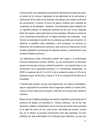 crónica de las vías respiratorias produciendo alteraciones anatómicas como
el edema de la mucosa, hiperplasia de las glándulas de la submucosa y
destrucción de los cilios de las grandes vías aéreas cuya misión es eliminar
las secreciones. A demás el humo de tabaco contiene gran cantidad de
sustancias de las llamadas oxidantes. Concretamente cada inhalación de
un cigarrillo contiene 10 moléculas oxidantes de las que 10 son radicales
libres del oxigeno, esto quiere decir que los radicales, dificultan la acción de
unas sustancias producidas por el hígado llamadas anti proteasas, cuya
función es neutralizar la acción de las proteasa que destruyen el pulmón. Al
alterarse el equilibrio entre proteasas y anti proteasas, se produce un
predominio de la destrucción pulmonar, esto provoca la destrucción de las
paredes alveolares aumentando los espacios aéreos y produciendo lo que
se llama Enfisema pulmonar.

Las alteraciones antes nombradas también dan origen a la Enfermedad
Pulmonar Obstructiva Crónica, (EPOC) es una combinación en diferentes
grados de bronquitis crónica y enfisema pulmonar, su evolución lleva a una
disminución de la capacidad pulmonar y a insuficiencia Respiratoria. La
EPOC la padecen del 2,5 % al 3,5 % de la población adulta, el 10% de la
población mayor de 40 años y hasta el 19 % en mayores de 65 años en la
actualidad.

A demás cabe señalar, que las vías respiratorias, se vuelven vulnerables y
baja su capacidad de suministrar aire al organismo debido a lo antes dicho,
ya que a menor edad sea el consumo, más daño en los pulmones tendrá el
individuo.

Dentro de las múltiples patologías del aparato respiratorio producidas por el
consumo de tabaco, se considera el Cáncer pulmonar, una de las más
agresivas y letales, considerando que es la causa de muerte más avanzada
en el siglo XX, pero a la vez, unos de los más fáciles de prevenir, puesto
que es el tabaco el principal componente para esta patología. El peor
problema de esta enfermedad es la dificultad para detectarlo, ya que sus

                                                                             12
 