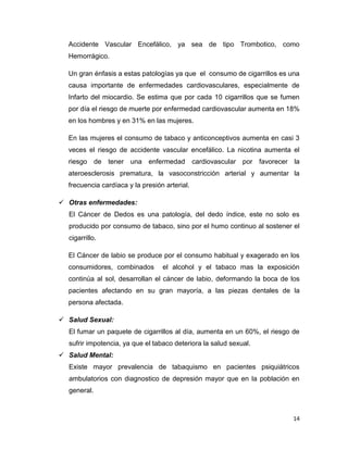 Accidente Vascular Encefálico, ya sea de tipo Trombotico, como
  Hemorrágico.

  Un gran énfasis a estas patologías ya que el consumo de cigarrillos es una
  causa importante de enfermedades cardiovasculares, especialmente de
  Infarto del miocardio. Se estima que por cada 10 cigarrillos que se fumen
  por día el riesgo de muerte por enfermedad cardiovascular aumenta en 18%
  en los hombres y en 31% en las mujeres.

  En las mujeres el consumo de tabaco y anticonceptivos aumenta en casi 3
  veces el riesgo de accidente vascular encefálico. La nicotina aumenta el
  riesgo de tener una enfermedad               cardiovascular por favorecer la
  ateroesclerosis prematura, la vasoconstricción arterial y aumentar la
  frecuencia cardíaca y la presión arterial.

 Otras enfermedades:
  El Cáncer de Dedos es una patología, del dedo índice, este no solo es
  producido por consumo de tabaco, sino por el humo continuo al sostener el
  cigarrillo.

  El Cáncer de labio se produce por el consumo habitual y exagerado en los
  consumidores, combinados        el alcohol y el tabaco mas la exposición
  continúa al sol, desarrollan el cáncer de labio, deformando la boca de los
  pacientes afectando en su gran mayoría, a las piezas dentales de la
  persona afectada.

 Salud Sexual:
  El fumar un paquete de cigarrillos al día, aumenta en un 60%, el riesgo de
  sufrir impotencia, ya que el tabaco deteriora la salud sexual.
 Salud Mental:
  Existe mayor prevalencia de tabaquismo en pacientes psiquiátricos
  ambulatorios con diagnostico de depresión mayor que en la población en
  general.



                                                                            14
 