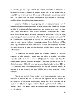 de manera que las hojas verdes se vuelvan marrones y adquieran su
característico aroma. Para ello se necesita aplicar calor a una temperatura de
unos 70º, que en la mayor parte del mundo donde se cultiva proviene de quemar
leña. Las plantaciones de tabaco sustituyen en estos países en desarrollo a
posibles cultivos alimenticios para sus poblaciones.

      La planta del tabaco es muy exigente y consume los nutrientes del suelo de
manera muy rápida. Los responsables de estas plantaciones utilizan por ello gran
cantidad de pesticidas y fertilizantes químicos que contaminan el suelo y el agua,
como señala el estudio del Centro para el Control del Tabaco de la OMS "Tabaco
como riesgo para el Medio Ambiente, de la planta a la colilla". El uso de estas
sustancias puede provocar diversos daños en el entorno, como erosión, pérdida
de biodiversidad o eutrofización de lagos y ríos. Después de dos cosechas, el
suelo se agota y queda inutilizado por estos productos. Según el informe del FSU,
como hay que esperar tres años para volverlo a utilizar, los productores en países
sin control ambiental no dudan en buscar nuevos terrenos que consiguen con más
deforestación.

      La producción de tabaco incide en el cambio climático de múltiples
maneras. Al talar bosques y selvas para su cultivo y curación, los árboles
destruidos emiten el dióxido de carbono (CO2) que tenían almacenado. Y cuantos
menos árboles quedan, el planeta tiene menor capacidad de absorber este gas de
efecto invernadero (GEI). El humo de los cigarrillos también contiene GEI. La
AECC estima que los fumadores producen al año 225.000 toneladas de CO2, el
equivalente a las emisiones de unos 12.000 coches que recorrieran 10.000
kilómetros.

      Además de los GEI, fumar también emite otras sustancias nocivas que
empeoran la calidad del aire. El humo de los cigarrillos provoca niveles de
concentración de partículas contaminantes hasta diez veces mayores que el
causado por el humo de algunos motores diesel, según un artículo publicado en
"Tabaco Control", una revista científica que examina las consecuencias negativas
de esta práctica.
                                                                                16
 