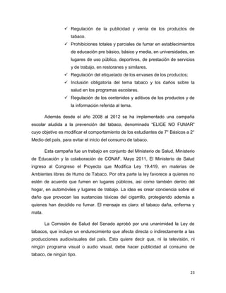  Regulación de la publicidad y venta de los productos de
                     tabaco.
                  Prohibiciones totales y parciales de fumar en establecimientos
                     de educación pre básico, básico y media, en universidades, en
                     lugares de uso público, deportivos, de prestación de servicios
                     y de trabajo, en restoranes y similares.
                  Regulación del etiquetado de los envases de los productos;
                  Inclusión obligatoria del tema tabaco y los daños sobre la
                     salud en los programas escolares.
                  Regulación de los contenidos y aditivos de los productos y de
                     la información referida al tema.

        Además desde el año 2008 al 2012 se ha implementado una campaña
escolar aludida a la prevención del tabaco, denominado “ELIGE NO FUMAR”
cuyo objetivo es modificar el comportamiento de los estudiantes de 7° Básicos a 2°
Medio del país, para evitar el inicio del consumo de tabaco.

        Esta campaña fue un trabajo en conjunto del Ministerio de Salud, Ministerio
de Educación y la colaboración de CONAF. Mayo 2011, El Ministerio de Salud
ingreso al Congreso el Proyecto que Modifica Ley 19.419, en materias de
Ambientes libres de Humo de Tabaco. Por otra parte la ley favorece a quienes no
estén de acuerdo que fumen en lugares públicos, así como también dentro del
hogar, en automóviles y lugares de trabajo. La idea es crear conciencia sobre el
daño que provocan las sustancias tóxicas del cigarrillo, protegiendo además a
quienes han decidido no fumar. El mensaje es claro: el tabaco daña, enferma y
mata.

        La Comisión de Salud del Senado aprobó por una unanimidad la Ley de
tabacos, que incluye un endurecimiento que afecta directa o indirectamente a las
producciones audiovisuales del país. Esto quiere decir que, ni la televisión, ni
ningún programa visual o audio visual, debe hacer publicidad al consumo de
tabaco, de ningún tipo.



                                                                                23
 