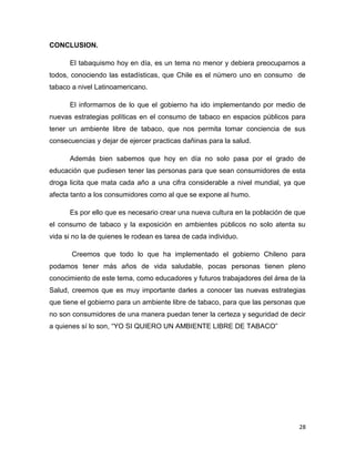 CONCLUSION.

      El tabaquismo hoy en día, es un tema no menor y debiera preocuparnos a
todos, conociendo las estadísticas, que Chile es el número uno en consumo de
tabaco a nivel Latinoamericano.

      El informarnos de lo que el gobierno ha ido implementando por medio de
nuevas estrategias políticas en el consumo de tabaco en espacios públicos para
tener un ambiente libre de tabaco, que nos permita tomar conciencia de sus
consecuencias y dejar de ejercer practicas dañinas para la salud.

      Además bien sabemos que hoy en día no solo pasa por el grado de
educación que pudiesen tener las personas para que sean consumidores de esta
droga licita que mata cada año a una cifra considerable a nivel mundial, ya que
afecta tanto a los consumidores como al que se expone al humo.

      Es por ello que es necesario crear una nueva cultura en la población de que
el consumo de tabaco y la exposición en ambientes públicos no solo atenta su
vida si no la de quienes le rodean es tarea de cada individuo.

       Creemos que todo lo que ha implementado el gobierno Chileno para
podamos tener más años de vida saludable, pocas personas tienen pleno
conocimiento de este tema, como educadores y futuros trabajadores del área de la
Salud, creemos que es muy importante darles a conocer las nuevas estrategias
que tiene el gobierno para un ambiente libre de tabaco, para que las personas que
no son consumidores de una manera puedan tener la certeza y seguridad de decir
a quienes sí lo son, “YO SI QUIERO UN AMBIENTE LIBRE DE TABACO”




                                                                               28
 