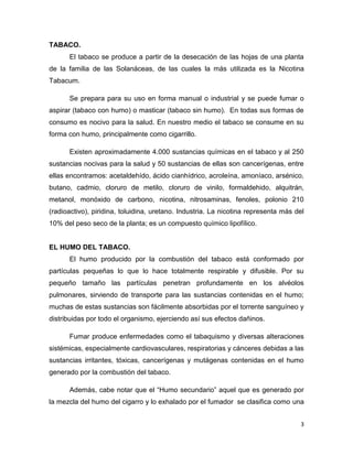 TABACO.
      El tabaco se produce a partir de la desecación de las hojas de una planta
de la familia de las Solanáceas, de las cuales la más utilizada es la Nicotina
Tabacum.

      Se prepara para su uso en forma manual o industrial y se puede fumar o
aspirar (tabaco con humo) o masticar (tabaco sin humo). En todas sus formas de
consumo es nocivo para la salud. En nuestro medio el tabaco se consume en su
forma con humo, principalmente como cigarrillo.

      Existen aproximadamente 4.000 sustancias químicas en el tabaco y al 250
sustancias nocivas para la salud y 50 sustancias de ellas son cancerígenas, entre
ellas encontramos: acetaldehído, ácido cianhídrico, acroleína, amoníaco, arsénico,
butano, cadmio, cloruro de metilo, cloruro de vinilo, formaldehido, alquitrán,
metanol, monóxido de carbono, nicotina, nitrosaminas, fenoles, polonio 210
(radioactivo), piridina, toluidina, uretano. Industria. La nicotina representa más del
10% del peso seco de la planta; es un compuesto químico lipofílico.


EL HUMO DEL TABACO.
      El humo producido por la combustión del tabaco está conformado por
partículas pequeñas lo que lo hace totalmente respirable y difusible. Por su
pequeño tamaño las partículas penetran profundamente en los alvéolos
pulmonares, sirviendo de transporte para las sustancias contenidas en el humo;
muchas de estas sustancias son fácilmente absorbidas por el torrente sanguíneo y
distribuidas por todo el organismo, ejerciendo así sus efectos dañinos.

      Fumar produce enfermedades como el tabaquismo y diversas alteraciones
sistémicas, especialmente cardiovasculares, respiratorias y cánceres debidas a las
sustancias irritantes, tóxicas, cancerígenas y mutágenas contenidas en el humo
generado por la combustión del tabaco.

      Además, cabe notar que el “Humo secundario” aquel que es generado por
la mezcla del humo del cigarro y lo exhalado por el fumador se clasifica como una


                                                                                    3
 