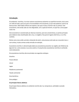 Introdução
Os ambientes marinhos, é um dos maiores ecossistemas existentes na superfície terrestre, ele é como
um chefe de todo o percurso para a funcionalidade certa do planeta, já que nele podemos usufruir de
diversos bens. Nele habita milhares de espécies, das quais muitas o homem não se conhece. Este
ecossistema, está sendo cada vez mais degradado, com a ajuda do homem, no qual faz o único papel
neste mal.
Este ecossistema é caracterizado por diversas maneiras, para tais características, os pontos principais
para elaborar estas classificações são: a luz, e o oxigênio. No qual em lugares não há luz, e o ar fica
rarefeito.
Muitos seres vivos estão sumindo e deixando de existir, este processo está cada vez crescendo mais, e
com certeza, muitos animais ainda entrarão em extinção.
Ecossistema marinho é a denominação dada aos ecossistemas presentes nas regiões sob influência da
água do mar, como oceanos e sua zona costeira. O conjunto dos ecossistemas marinhos é conhecido
como talassociclo.
Os ecossistemas marinhos são encontrados nos seguintes ecótopos:
Estuários
Fossas abissais
Litoral
Lagoa
Plataforma continental
Talude continental
Zona bentônica
Zona pelágica
Os principais fatores abióticos
Os principais fatores abióticos no ambiente marinho são: luz, temperatura, salinidade e pressão
hidrostática.
 