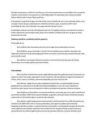 Quando comparamos o ambiente marinho com o terrestre encontramos uma variação menor no que diz
respeito a esses fatores. A temperatura e a salinidade podem ser apontadas como os dois principais
fatores abióticos das massas d’água oceânicas.
A temperatura superficial da água varia de acordo com as estações do ano e com a latitude; porém, essa
variação é menor do que a observada em ambientes terrestres, pois, os oceanos retêm maior
quantidade de calor, que é liberado mais vagarosamente do que na terra.
A salinidade média do mar é de 3,5% (35 partes por mil). Em regiões costeiras, normalmente é menor e
tende a apresentar uma variação maior, já que sofre também a influência de rios e da água da chuva
proveniente da costa.
Podemos classificar o ambiente marinho quanto à:
Penetração da luz:
- Zona Eufótica: bem iluminada e por isso rica em algas (seres autótrofos) e animais.
- Zona Disfótica: pouco iluminada; a "perda" da luminosidade ocorre devido a absorção mais
rápida dos comprimentos de onda longos (vermelho e amarelo) e mais lenta dos comprimentos de onda
curtos (verde e azul).
- Zona Afótica: iluminação totalmente ausente e nenhuma forma de vida capaz de realizar
fotossíntese; encontrados apenas seres heterótrofos.
Profundidade:
- Zona Litorânea ou Zona entre marés: região afetada pelas flutuações das marés, ora emersa, ora
submersa; é bem iluminada, oxigenada e rica em nutrientes; são abundantes os organismos fixados em
rochas, como, cracas e mexilhões, altamente adaptados para este modo de vida.
- Zona Nerítica: região do mar sobre a plataforma continental; sua profundidade aumenta
gradativamente, indo até cerca de 200 metros de profundidade; é a zona de maior importância
econômica, pela riqueza imensa de plâncton e nécton, principalmente grandes cardumes de peixe.
- Zona Oceânica ou Zona Batial: corresponde ao declive, acentuado, que ocorre após a plataforma
continental: de 200 a 2.000 metros de profundidade, ocupando o chamado talude continental; devido à
ausência de luz não existem algas e os animais são reduzidos;
- Zona Abissal: região de água pouco movimentada e uniformemente fria e onde não penetra luz;
estende-se de 2000 metros até as maiores profundezas, com algumas espécies extremamente
adaptadas às grandes pressões, à ausência total de luminosidade e à conseqüente escassez de alimento;
restos orgânicos das camadas superiores caem lentamente em direção ao fundo, proporcionando, o
aproveitamento da matéria orgânica pelos animais das camadas inferiores, inclusive servindo como
 
