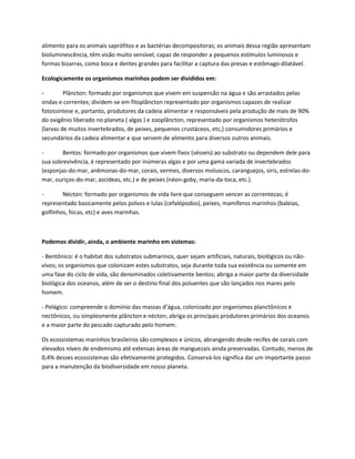 alimento para os animais saprófitos e as bactérias decompositoras; os animais dessa região apresentam
bioluminescência, têm visão muito sensível, capaz de responder a pequenos estímulos luminosos e
formas bizarras, como boca e dentes grandes para facilitar a captura das presas e estômago dilatável.
Ecologicamente os organismos marinhos podem ser divididos em:
- Plâncton: formado por organismos que vivem em suspensão na água e são arrastados pelas
ondas e correntes; dividem-se em fitoplâncton representado por organismos capazes de realizar
fotossíntese e, portanto, produtores da cadeia alimentar e responsáveis pela produção de mais de 90%
do oxigênio liberado no planeta ( algas ) e zooplâncton, representado por organismos heterótrofos
(larvas de muitos invertebrados, de peixes, pequenos crustáceos, etc,) consumidores primários e
secundários da cadeia alimentar e que servem de alimento para diversos outros animais.
- Bentos: formado por organismos que vivem fixos (sésseis) ao substrato ou dependem dele para
sua sobrevivência, é representado por inúmeras algas e por uma gama variada de invertebrados
(esponjas-do-mar, anêmonas-do-mar, corais, vermes, diversos moluscos, caranguejos, siris, estrelas-do-
mar, ouriços-do-mar, ascídeas, etc.) e de peixes (néon-goby, maria-da-toca, etc.).
- Nécton: formado por organismos de vida livre que conseguem vencer as correntezas; é
representado basicamente pelos polvos e lulas (cefalópodos), peixes, mamíferos marinhos (baleias,
golfinhos, focas, etc) e aves marinhas.
Podemos dividir, ainda, o ambiente marinho em sistemas:
- Bentônico: é o habitat dos substratos submarinos, quer sejam artificiais, naturais, biológicos ou não-
vivos; os organismos que colonizam estes substratos, seja durante toda sua existência ou somente em
uma fase do ciclo de vida, são denominados coletivamente bentos; abriga a maior parte da diversidade
biológica dos oceanos, além de ser o destino final dos poluentes que são lançados nos mares pelo
homem.
- Pelágico: compreende o domínio das massas d’água, colonizado por organismos planctônicos e
nectônicos, ou simplesmente plâncton e nécton; abriga os principais produtores primários dos oceanos
e a maior parte do pescado capturado pelo homem.
Os ecossistemas marinhos brasileiros são complexos e únicos, abrangendo desde recifes de corais com
elevados níveis de endemismo até extensas áreas de manguezais ainda preservadas. Contudo, menos de
0,4% desses ecossistemas são efetivamente protegidos. Conservá-los significa dar um importante passo
para a manutenção da biodiversidade em nosso planeta.
 