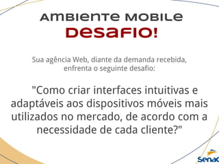 Ambiente Mobile
Desafio!
Sua agência Web, diante da demanda recebida,
enfrenta o seguinte desafio:
"Como criar interfaces intuitivas e
adaptáveis aos dispositivos móveis mais
utilizados no mercado, de acordo com a
necessidade de cada cliente?"
 