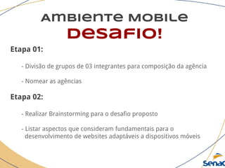 Ambiente Mobile
desafio!
Etapa 01:
- Divisão de grupos de 03 integrantes para composição da agência
- Nomear as agências
Etapa 02:
- Realizar Brainstorming para o desafio proposto
- Listar aspectos que consideram fundamentais para o
desenvolvimento de websites adaptáveis a dispositivos móveis
 