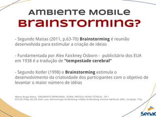 Ambiente Mobile
brainstorming?
- Segundo Matias (2011, p.63-70) Brainstorming é reunião
desenvolvida para estimular a criação de ideias
- Fundamentada por Alex Faickney Osborn - publicitário dos EUA
em 1938 é a tradução de “tempestade cerebral”
- Segundo Kotler (1998) o Brainstorming estimula o
desenvolvimento da criatividade dos participantes com o objetivo de
levantar o maior número de idéias
Alberto Borges Matias - ORÇAMENTO EMPRESARIAL: TEORIA, PRÁTICA E NOVAS TÉCNICAS - 2011
KOTLER, Philip; KELLER, Kevin Lane. Administração de Marketing: A Bíblia do Marketing. Prentice Hall Brasil, 2006, 12a edição. 776p.
 