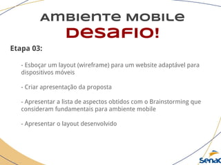 Ambiente Mobile
desafio!
Etapa 03:
- Esboçar um layout (wireframe) para um website adaptável para
dispositivos móveis
- Criar apresentação da proposta
- Apresentar a lista de aspectos obtidos com o Brainstorming que
consideram fundamentais para ambiente mobile
- Apresentar o layout desenvolvido
 