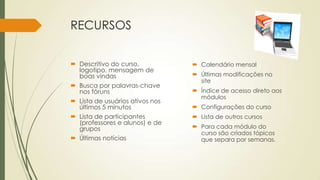 RECURSOS
 Descritivo do curso,
logotipo, mensagem de
boas vindas
 Busca por palavras-chave
nos fóruns
 Lista de usuários ativos nos
últimos 5 minutos
 Lista de participantes
(professores e alunos) e de
grupos
 Últimas notícias
 Calendário mensal
 Últimas modificações no
site
 Índice de acesso direto aos
módulos
 Configurações do curso
 Lista de outros cursos
 Para cada módulo do
curso são criados tópicos
que separa por semanas.
 