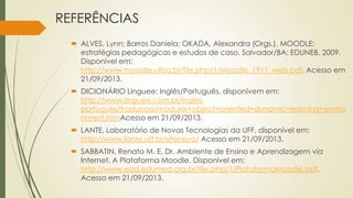 REFERÊNCIAS
 ALVES, Lynn; Barros Daniela; OKADA, Alexandra (Orgs.). MOODLE:
estratégias pedagógicas e estudos de caso. Salvador/BA: EDUNEB, 2009.
Disponivel em:
http://www.moodle.ufba.br/file.php/1/Moodle_1911_web.pdf. Acesso em
21/09/2013.
 DICIONÁRIO Linguee: Inglês/Português, disponívem em:
http://www.linguee.com.br/ingles-
portugues/traducao/modular+object+oriented+dynamic+learning+enviro
nment.htmAcesso em 21/09/2013.
 LANTE, Laboratório de Novas Tecnologias da UFF, disponível em:
http://www.lante.uff.br/sitenovo/ Acesso em 21/09/2013.
 SABBATIN, Renato M. E. Dr. Ambiente de Ensino e Aprendizagem via
Internet. A Plataforma Moodle. Disponível em:
http://www.ead.edumed.org.br/file.php/1/PlataformaMoodle.pdf.
Acesso em 21/09/2013.
 