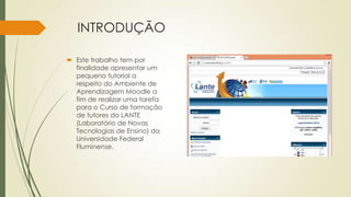 INTRODUÇÃO
 Este trabalho tem por
finalidade apresentar um
pequeno tutorial a
respeito do Ambiente de
Aprendizagem Moodle a
fim de realizar uma tarefa
para o Curso de formação
de tutores do LANTE
(Laboratório de Novas
Tecnologias de Ensino) da
Universidade Federal
Fluminense.
 