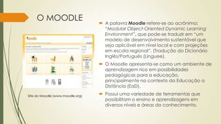 O MOODLE
 A palavra Moodle refere-se ao acrônimo:
“Modular Object-Oriented Dynamic Learning
Environment”, que pode-se traduzir em “um
modelo de desenvolvimento sustentável que
seja aplicável em nível local e com projeções
em escala regional”. (Tradução do Dicionário
Inglês/Português (Linguee).
 O Moodle apresenta-se como um ambiente de
aprendizagem rico em possibilidades
pedagógicas para a educação,
principalmente no contexto da Educação a
Distância (EaD).
 Possui uma variedade de ferramentas que
possibilitam o ensino e aprendizagens em
diversos níveis e áreas do conhecimento.
Site do Moodle (www.moodle.org)
 