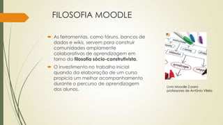 FILOSOFIA MOODLE
 As ferramentas, como fóruns, bancos de
dados e wikis, servem para construir
comunidades amplamente
colaborativas de aprendizagem em
torno da filosofia sócio-construtivista.
 O investimento no trabalho inicial
quando da elaboração de um curso
propicia um melhor acompanhamento
durante o percurso de aprendizagem
dos alunos.
Livro Moodle 2 para
professores de Antônio Vilela
 