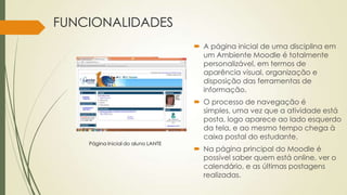 FUNCIONALIDADES
 A página inicial de uma disciplina em
um Ambiente Moodle é totalmente
personalizável, em termos de
aparência visual, organização e
disposição das ferramentas de
informação.
 O processo de navegação é
simples, uma vez que a atividade está
posta, logo aparece ao lado esquerdo
da tela, e ao mesmo tempo chega à
caixa postal do estudante.
 Na página principal do Moodle é
possível saber quem está online, ver o
calendário, e as últimas postagens
realizadas.
Página Inicial do aluno LANTE
 