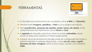 FERRAMENTAS
 O Moodle possui ferramenta de co-edição como a Wiki e o Glossário;
 Permite inserir imagens, planilhas, e links na sua página de edição.
 Tem questionário, pesquisa de opinião, tarefa, banco de dados, entre
outras ferramentas importantes como Fórum e chat.
 A agenda do Moodle pode ficar visível no modo calendário, basta
clicar na data para aparecer maiores explicações.
 A parte visual da plataforma Moodle pode ser configurada de modo a
permitir edições e variadas disposições, como uso de cores, negrito,
tamanho de letra, imagens, entre outras coisas, usando uma interface
HTML.
 