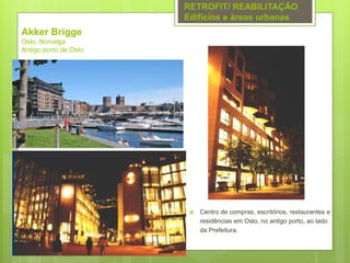 Akker Brigge
Oslo, Noruega
Antigo porto de Oslo
 Centro de compras, escritórios, restaurantes e
residências em Oslo, no antigo porto, ao lado
da Prefeitura.
RETROFIT/ REABILITAÇÃO
Edifícios e áreas urbanas
 