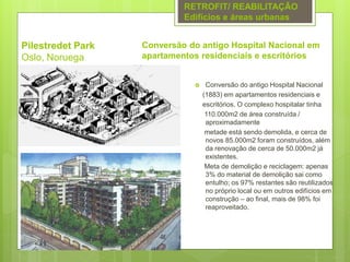Pilestredet Park
Oslo, Noruega
 Conversão do antigo Hospital Nacional
(1883) em apartamentos residenciais e
escritórios. O complexo hospitalar tinha
110.000m2 de área construída /
aproximadamente
metade está sendo demolida, e cerca de
novos 85.000m2 foram construídos, além
da renovação de cerca de 50.000m2 já
existentes.
Meta de demolição e reciclagem: apenas
3% do material de demolição sai como
entulho; os 97% restantes são reutilizados
no próprio local ou em outros edifícios em
construção – ao final, mais de 98% foi
reaproveitado.
RETROFIT/ REABILITAÇÃO
Edifícios e áreas urbanas
Conversão do antigo Hospital Nacional em
apartamentos residenciais e escritórios
 