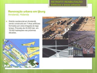 Renovação urbana em Ijburg
Amsterdã, Holanda
 Distrito residencial em Amsterdã,
sendo construído em 7 ilhas artificiais
formadas por areia dragada do lago
Ijmeer. Previsão de 45.000 hab. em
18.000 habitações nas próximas
décadas.
RETROFIT/ REABILITAÇÃO
Edifícios e áreas urbanas
 