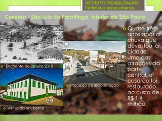 Casarão - São Luiz do Paraitinga, interior de São Paulo
RETROFIT/ REABILITAÇÃO
Edifícios e áreas urbanas
 Quase três
anos após a
chuva que
devastou a
cidade,
uma das
atrações da
parte
central, o
casarão foi
restaurado
ao custo de
R$ 1,4
milhão.
 Antes da enchente
 Enchente de janeiro 2010
 Processo de reconstrução
 