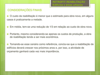 CONSIDERAÇÕES FINAIS
 O custo da reabilitação é menor que o estimado para obra nova, em alguns
casos é praticamente a metade.
 Em média, tem-se uma redução de 1/3 em relação ao custo de obra nova.
 Portanto, mesmo considerando-se apenas os custos de produção, a obra
de reabilitação tende a ser mais econômica.
 Tomando-se esse cenário como referência, conclui-se que a reabilitação de
edifícios deverá crescer nos próximos anos e, por isso, a atividade de
orçamento ganhará cada vez mais importância.
RETROFIT/ REABILITAÇÃO
Edifícios e áreas urbanas
 