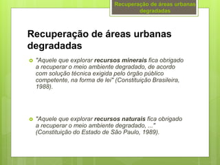 Recuperação de áreas urbanas
degradadas
 "Aquele que explorar recursos minerais fica obrigado
a recuperar o meio ambiente degradado, de acordo
com solução técnica exigida pelo órgão público
competente, na forma de lei" (Constituição Brasileira,
1988).
 "Aquele que explorar recursos naturais fica obrigado
a recuperar o meio ambiente degradado, ..."
(Constituição do Estado de São Paulo, 1989).
Recuperação de áreas urbanas
degradadas
 