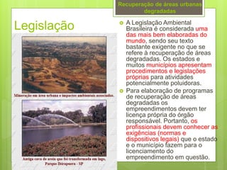 Legislação  A Legislação Ambiental
Brasileira é considerada uma
das mais bem elaboradas do
mundo, sendo seu texto
bastante exigente no que se
refere à recuperação de áreas
degradadas. Os estados e
muitos municípios apresentam
procedimentos e legislações
próprias para atividades
potencialmente poluidoras.
 Para elaboração de programas
de recuperação de áreas
degradadas os
empreendimentos devem ter
licença própria do órgão
responsável. Portanto, os
profissionais devem conhecer as
exigências (normas e
dispositivos legais) que o estado
e o município fazem para o
licenciamento do
empreendimento em questão.
Recuperação de áreas urbanas
degradadas
 