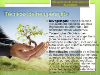 Técnicas de recuperação
 Revegetação: desde a fixação
localizada de espécies vegetais
(herbáceas ou arbóreas), até
reflorestamentos extensivos;
 Tecnologias Geotécnicas:
execução de obras de engenharia
(com ou sem estruturas de
contenção e retenção), incluindo as
hidráulicas, que visam a estabilidade
física do ambiente;
 Remediação: execução de métodos
de tratamentos predominantemente
químicos (ou biológicos) destinados
a eliminar, neutralizar, imobilizar,
confinar ou transformar elementos
ou substâncias contaminantes
presentes, atingindo a estabilidade
química do ambiente.
Recuperação de áreas urbanas
degradadas
 