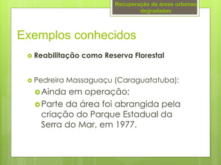  Reabilitação como Reserva Florestal
 Pedreira Massaguaçu (Caraguatatuba):
Ainda em operação;
Parte da área foi abrangida pela
criação do Parque Estadual da
Serra do Mar, em 1977.
Exemplos conhecidos
Recuperação de áreas urbanas
degradadas
 
