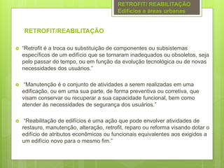 RETROFIT/REABILITAÇÃO
 “Retrofit é a troca ou substituição de componentes ou subsistemas
específicos de um edifício que se tornaram inadequados ou obsoletos, seja
pelo passar do tempo, ou em função da evolução tecnológica ou de novas
necessidades dos usuários.”
 “Manutenção é o conjunto de atividades a serem realizadas em uma
edificação, ou em uma sua parte, de forma preventiva ou corretiva, que
visam conservar ou recuperar a sua capacidade funcional, bem como
atender às necessidades de segurança dos usuários.”
 “Reabilitação de edifícios é uma ação que pode envolver atividades de
restauro, manutenção, alteração, retrofit, reparo ou reforma visando dotar o
edifício de atributos econômicos ou funcionais equivalentes aos exigidos a
um edifício novo para o mesmo fim.”
RETROFIT/ REABILITAÇÃO
Edifícios e áreas urbanas
 