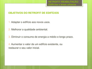 OBJETIVOS DO RETROFIT DE EDIFÍCIOS
1. Adaptar o edifício aos novos usos.
2. Melhorar a qualidade ambiental.
3. Diminuir o consumo de energia a médio e longo prazo.
4. Aumentar o valor de um edifício existente, ou
restaurar o seu valor inicial.
RETROFIT/ REABILITAÇÃO
Edifícios e áreas urbanas
 