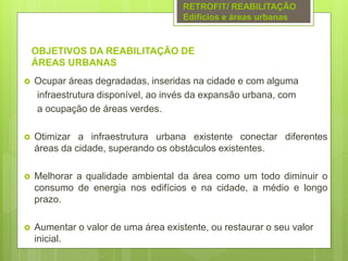 OBJETIVOS DA REABILITAÇÃO DE
ÁREAS URBANAS
 Ocupar áreas degradadas, inseridas na cidade e com alguma
infraestrutura disponível, ao invés da expansão urbana, com
a ocupação de áreas verdes.
 Otimizar a infraestrutura urbana existente conectar diferentes
áreas da cidade, superando os obstáculos existentes.
 Melhorar a qualidade ambiental da área como um todo diminuir o
consumo de energia nos edifícios e na cidade, a médio e longo
prazo.
 Aumentar o valor de uma área existente, ou restaurar o seu valor
inicial.
RETROFIT/ REABILITAÇÃO
Edifícios e áreas urbanas
 